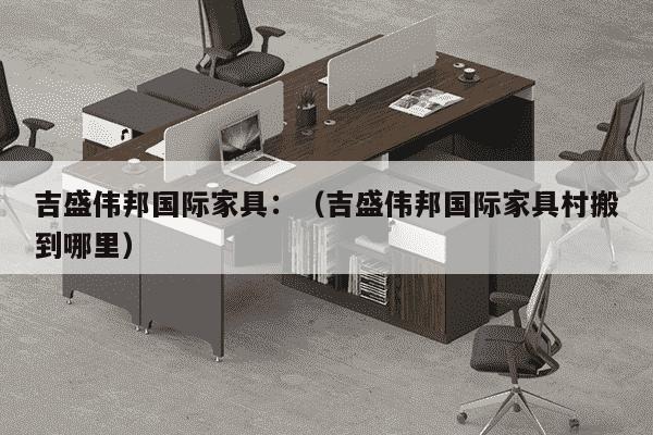 吉盛伟邦国际家具：（吉盛伟邦国际家具村搬到哪里）