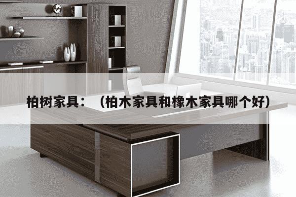 柏树家具：（柏木家具和橡木家具哪个好）