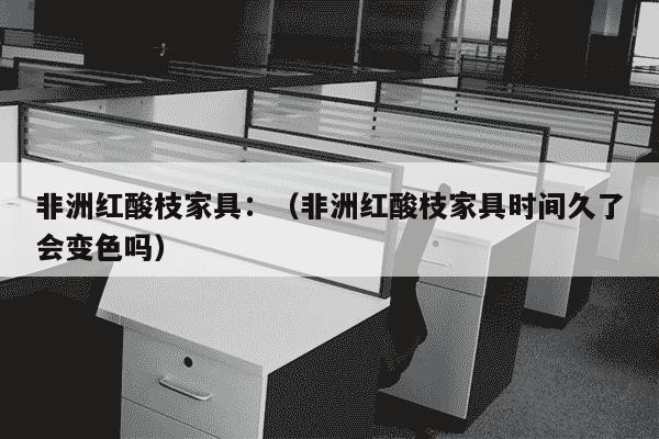 非洲红酸枝家具：（非洲红酸枝家具时间久了会变色吗）