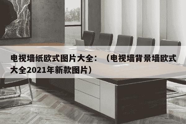 电视墙纸欧式图片大全：（电视墙背景墙欧式大全2021年新款图片）