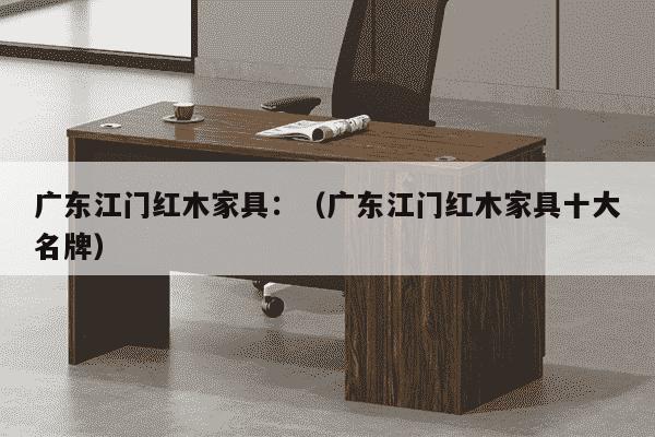 广东江门红木家具：（广东江门红木家具十大名牌）