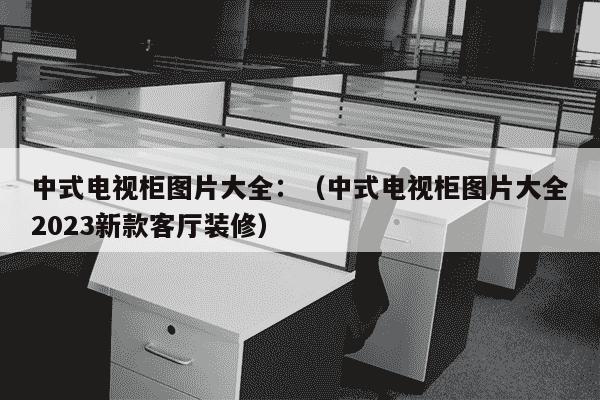 中式电视柜图片大全：（中式电视柜图片大全2023新款客厅装修）