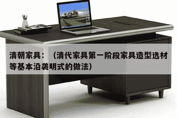 清朝家具：（清代家具第一阶段家具造型选材等基本沿袭明式的做法）