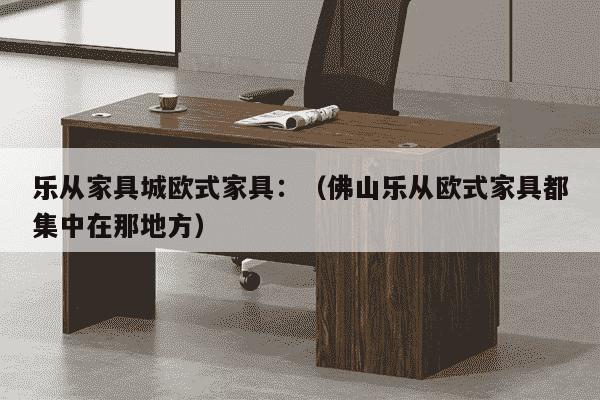 乐从家具城欧式家具：（佛山乐从欧式家具都集中在那地方）