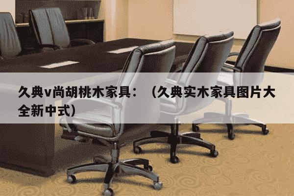 久典v尚胡桃木家具：（久典实木家具图片大全新中式）