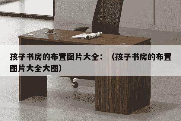 孩子书房的布置图片大全：（孩子书房的布置图片大全大图）