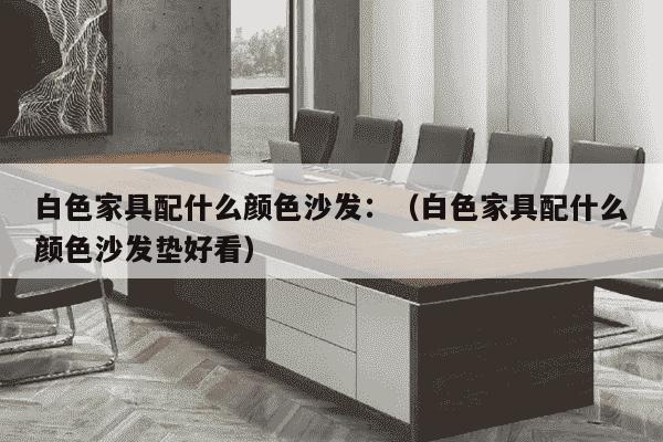 白色家具配什么颜色沙发：（白色家具配什么颜色沙发垫好看）