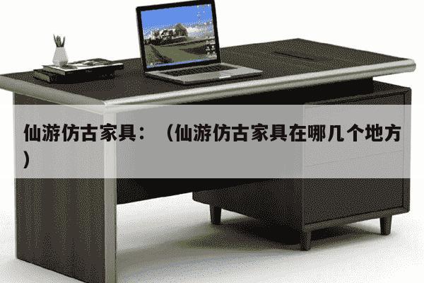 仙游仿古家具：（仙游仿古家具在哪几个地方）