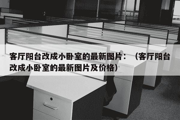 客厅阳台改成小卧室的最新图片：（客厅阳台改成小卧室的最新图片及价格）