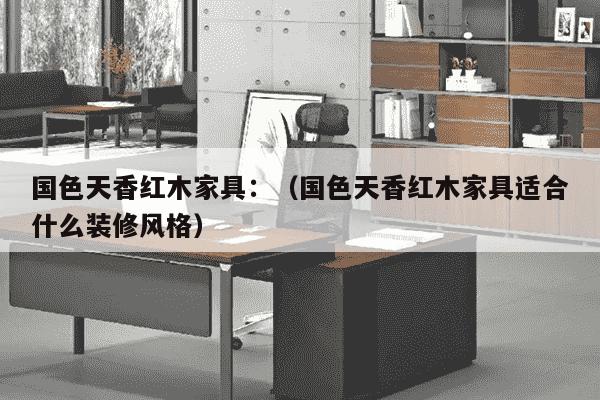 国色天香红木家具：（国色天香红木家具适合什么装修风格）