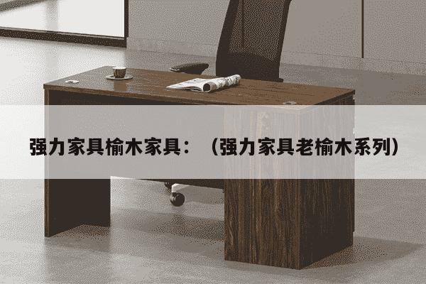 强力家具榆木家具：（强力家具老榆木系列）