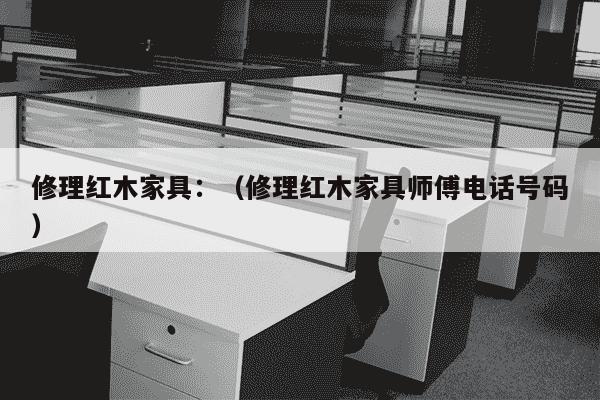 修理红木家具：（修理红木家具师傅电话号码）