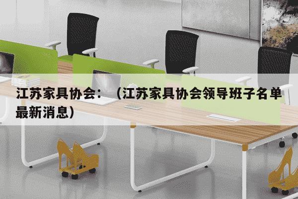 江苏家具协会：（江苏家具协会领导班子名单最新消息）