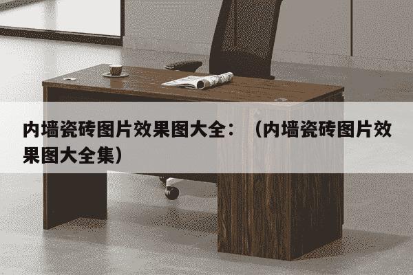 内墙瓷砖图片效果图大全：（内墙瓷砖图片效果图大全集）