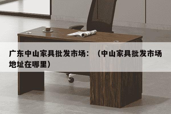 广东中山家具批发市场：（中山家具批发市场地址在哪里）