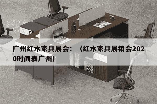 广州红木家具展会：（红木家具展销会2020时间表广州）