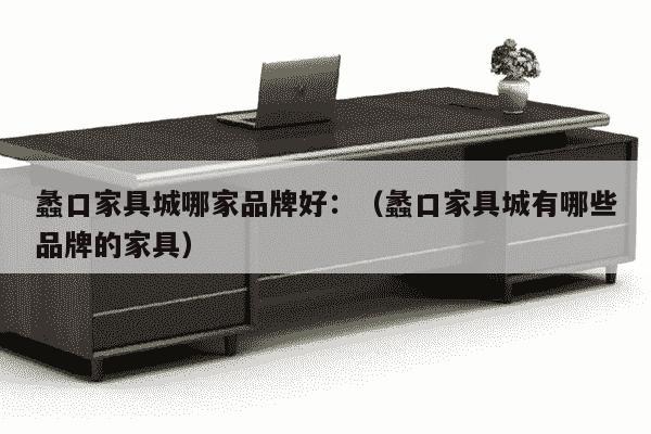 蠡口家具城哪家品牌好：（蠡口家具城有哪些品牌的家具）