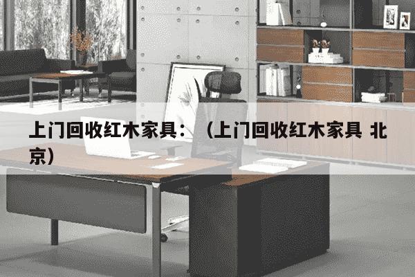 上门回收红木家具：（上门回收红木家具 北京）