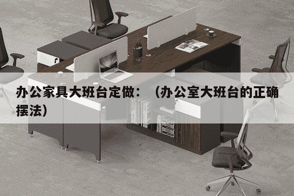 办公家具大班台定做：（办公室大班台的正确摆法）