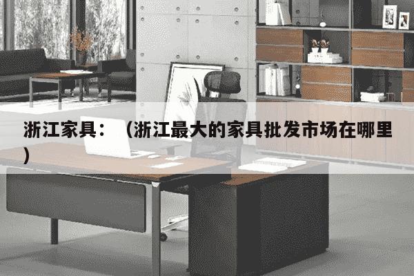 浙江家具：（浙江最大的家具批发市场在哪里）