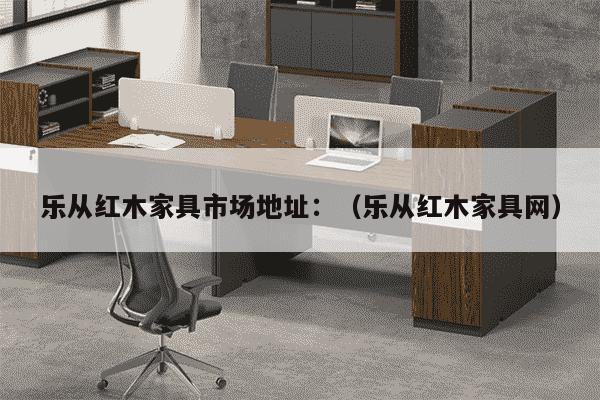 乐从红木家具市场地址：（乐从红木家具网）