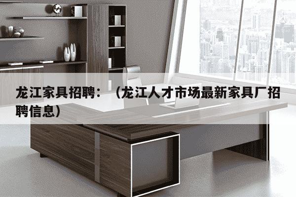 龙江家具招聘：（龙江人才市场最新家具厂招聘信息）